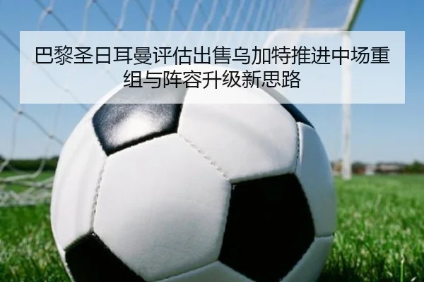 巴黎圣日耳曼评估出售乌加特推进中场重组与阵容升级新思路