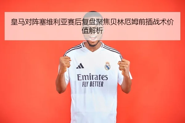 皇马对阵塞维利亚赛后复盘聚焦贝林厄姆前插战术价值解析