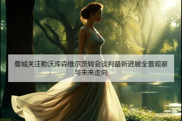 曼城关注勒沃库森维尔茨转会谈判最新进展全景观察与未来走向