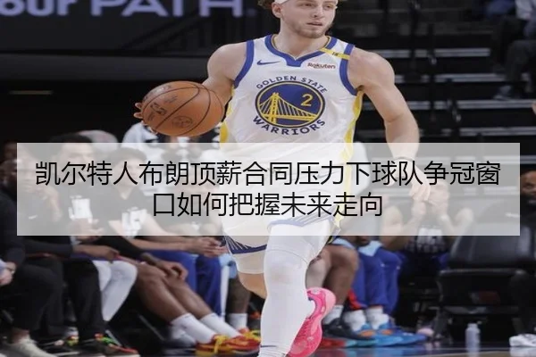 凯尔特人布朗顶薪合同压力下球队争冠窗口如何把握未来走向