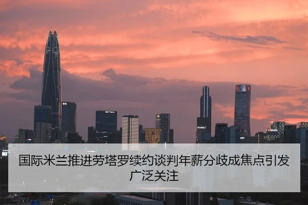 国际米兰推进劳塔罗续约谈判年薪分歧成焦点引发广泛关注
