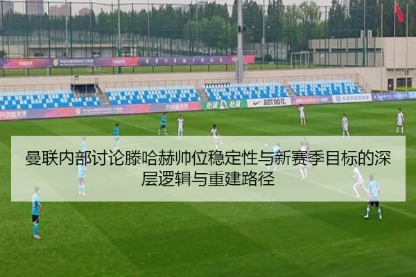 曼联内部讨论滕哈赫帅位稳定性与新赛季目标的深层逻辑与重建路径