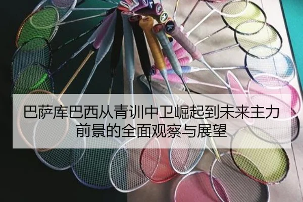巴萨库巴西从青训中卫崛起到未来主力前景的全面观察与展望