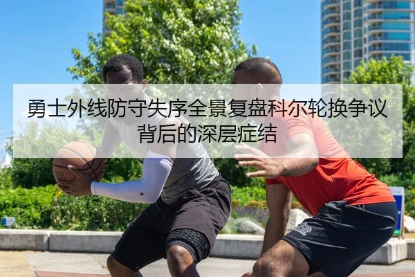 勇士外线防守失序全景复盘科尔轮换争议背后的深层症结