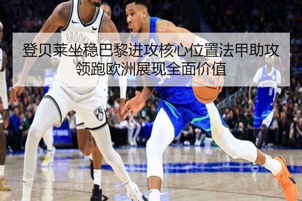 登贝莱坐稳巴黎进攻核心位置法甲助攻领跑欧洲展现全面价值