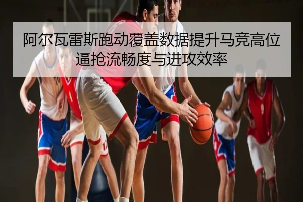 阿尔瓦雷斯跑动覆盖数据提升马竞高位逼抢流畅度与进攻效率