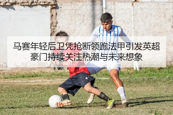 马赛年轻后卫凭抢断领跑法甲引发英超豪门持续关注热潮与未来想象